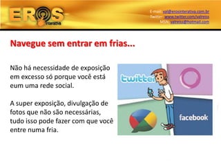 E-mail: val@erosinterativa.com.br
                                    Twitter: www.twitter.com/valreiss
                                          MSN: valreiss@hotmail.com




Navegue sem entrar em frias...

Não há necessidade de exposição
em excesso só porque você está
eum uma rede social.

A super exposição, divulgação de
fotos que não são necessárias,
tudo isso pode fazer com que você
entre numa fria.
 