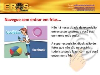 E-mail: val@erosinterativa.com.br
                                   Twitter: www.twitter.com/valreiss
                                         MSN: valreiss@hotmail.com




Navegue sem entrar em frias...
                        Não há necessidade de exposição
                        em excesso só porque você está
                        eum uma rede social.

                        A super exposição, divulgação de
                        fotos que não são necessárias,
                        tudo isso pode fazer com que você
                        entre numa fria.
 