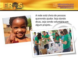 E-mail: val@erosinterativa.com.br
                Twitter: www.twitter.com/valreiss
                      MSN: valreiss@hotmail.com




A rede está cheia de pessoas
querendo ajudar. Seja dando
dicas, seja sendo voluntário em
algum projeto...
 
