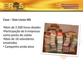 E-mail: val@erosinterativa.com.br
                               Twitter: www.twitter.com/valreiss
                                     MSN: valreiss@hotmail.com




Case – Doe Livros MS

•Mais de 2.500 livros doados
•Participação de 6 empresas
como ponto de coleta
•Mais de 10 voluntários
envolvidos
• Campanha ainda ativa
 