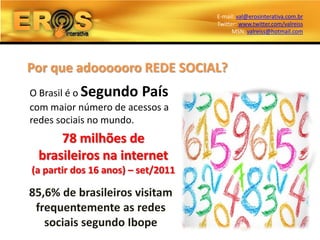 E-mail: val@erosinterativa.com.br
                                    Twitter: www.twitter.com/valreiss
                                          MSN: valreiss@hotmail.com




Por que adoooooro REDE SOCIAL?
O Brasil é o Segundo País
com maior número de acessos a
redes sociais no mundo.
     78 milhões de
 brasileiros na internet
(a partir dos 16 anos) – set/2011

85,6% de brasileiros visitam
 frequentemente as redes
   sociais segundo Ibope
 