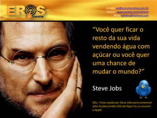 E-mail: val@erosinterativa.com.br
           Twitter: www.twitter.com/valreiss
                 MSN: valreiss@hotmail.com



“Você quer ficar o
resto da sua vida
vendendo água com
açúcar ou você quer
uma chance de
mudar o mundo?”

Steve Jobs
Obs.: Frase usada por Steve Jobs para convencer
John Sculley (então CEO da Pepsi Co.) a assumir
a Apple.
 