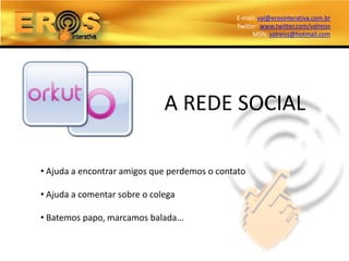 E-mail: val@erosinterativa.com.br
                                              Twitter: www.twitter.com/valreiss
                                                    MSN: valreiss@hotmail.com




                              A REDE SOCIAL

• Ajuda a encontrar amigos que perdemos o contato

• Ajuda a comentar sobre o colega

• Batemos papo, marcamos balada...
 