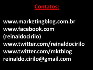 - TODOS QUEREMOS UM
- TODOS QUEREMOS UM
- TODOS QUEREMOS UM
Contatos:
www.marketingblog.com.br
www.facebook.com
(reinaldocirilo)
www.twitter.com/reinaldocirilo
www.twitter.com/mktblog
reinaldo.cirilo@gmail.com
 