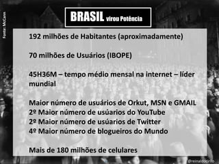 2
BRASIL virou Potência
192 milhões de Habitantes (aproximadamente)
70 milhões de Usuários (IBOPE)
45H36M – tempo médio mensal na internet – líder
mundial
Maior número de usuários de Orkut, MSN e GMAIL
2º Maior número de usúarios do YouTube
2º Maior número de usúarios de Twitter
4º Maior número de blogueiros do Mundo
Mais de 180 milhões de celulares
Fonte:McCann
@reinaldocirilo
 