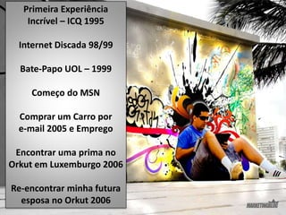 Primeira Experiência
Incrível – ICQ 1995
Internet Discada 98/99
Bate-Papo UOL – 1999
Começo do MSN
Comprar um Carro por
e-mail 2005 e Emprego
Encontrar uma prima no
Orkut em Luxemburgo 2006
Re-encontrar minha futura
esposa no Orkut 2006
 