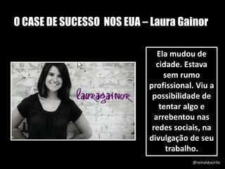 O CASE DE SUCESSO NOS EUA – Laura Gainor
Ela mudou de
cidade. Estava
sem rumo
profissional. Viu a
possibilidade de
tentar algo e
arrebentou nas
redes sociais, na
divulgação de seu
trabalho.
@reinaldocirilo
 