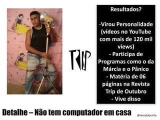 Resultados?
-Virou Personalidade
(vídeos no YouTube
com mais de 120 mil
views)
- Participa de
Programas como o da
Márcia e o Pânico
- Matéria de 06
páginas na Revista
Trip de Outubro
- Vive disso
Detalhe – Não tem computador em casa @reinaldocirilo
 