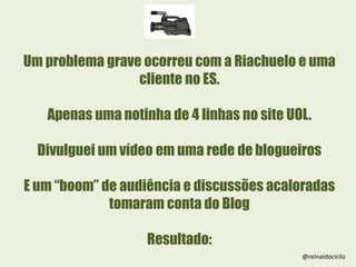 Um problema grave ocorreu com a Riachuelo e uma
cliente no ES.
Apenas uma notinha de 4 linhas no site UOL.
Divulguei um vídeo em uma rede de blogueiros
E um “boom” de audiência e discussões acaloradas
tomaram conta do Blog
Resultado:
@reinaldocirilo
 