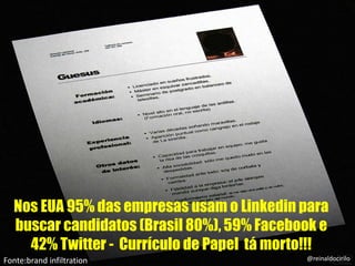 Nos EUA 95% das empresas usam o Linkedin para
buscar candidatos (Brasil 80%), 59% Facebook e
42% Twitter - Currículo de Papel tá morto!!!
Fonte:brand infiltration @reinaldocirilo
 