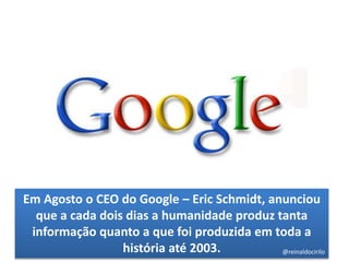 Em Agosto o CEO do Google – Eric Schmidt, anunciou
que a cada dois dias a humanidade produz tanta
informação quanto a que foi produzida em toda a
história até 2003. @reinaldocirilo
 
