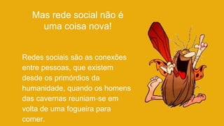 Mas rede social não é
uma coisa nova!
Redes sociais são as conexões
entre pessoas, que existem
desde os primórdios da
humanidade, quando os homens
das cavernas reuniam-se em
volta de uma fogueira para
comer.
 