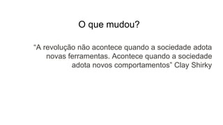 O que mudou?
“A revolução não acontece quando a sociedade adota
novas ferramentas. Acontece quando a sociedade
adota novos comportamentos” Clay Shirky
 