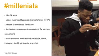 #millenials
- 18 a 34 anos
- são os maiores utilizadores de smartphones (81%*)
- passam o tempo todo conectado
- têm horário para consumir conteúdo da TV (ou nem
consomem)
- estão em várias redes sociais (facebook, twitter,
instagram, tumblr, pinterest e snapchat)
*http://bit.ly/1DiaoaV
 