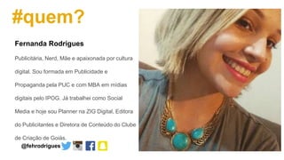 #quem?
Fernanda Rodrigues
Publicitária, Nerd, Mãe e apaixonada por cultura
digital. Sou formada em Publicidade e
Propaganda pela PUC e com MBA em mídias
digitais pelo IPOG. Já trabalhei como Social
Media e hoje sou Planner na ZIG Digital, Editora
do Publicitantes e Diretora de Conteúdo do Clube
de Criação de Goiás.
@fehrodrigues
 