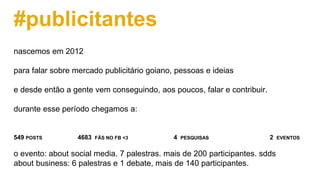 #publicitantes
nascemos em 2012
para falar sobre mercado publicitário goiano, pessoas e ideias
e desde então a gente vem conseguindo, aos poucos, falar e contribuir.
durante esse período chegamos a:
549 POSTS 4683 FÃS NO FB <3 4 PESQUISAS 2 EVENTOS
o evento: about social media. 7 palestras. mais de 200 participantes. sdds
about business: 6 palestras e 1 debate, mais de 140 participantes.
 