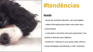 #tendências
- abuse de conteúdo relevante. use iscas digitais.
- colete informações para saber mais sobre seus
consumidores.
- e aproveite o momento certo para apresentar o seu
produto e alcançar seus objetivos.
- lembre-se: o lead por si só é quase nada. alinhe a
outras estratégias (remarketing, e-mail, conteúdo).
leads
 
