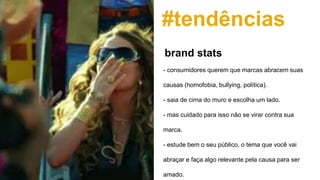 #tendências
- consumidores querem que marcas abracem suas
causas (homofobia, bullying, política).
- saia de cima do muro e escolha um lado.
- mas cuidado para isso não se virar contra sua
marca.
- estude bem o seu público, o tema que você vai
abraçar e faça algo relevante pela causa para ser
amado.
brand stats
 