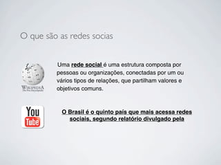 O que são as redes socias


         Uma rede social é uma estrutura composta por
         pessoas ou organizações, conectadas por um ou
         vários tipos de relações, que partilham valores e
         objetivos comuns.



           O Brasil é o quinto país que mais acessa redes
             sociais, segundo relatório divulgado pela
 