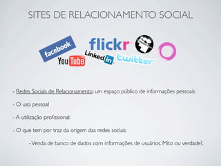 SITES DE RELACIONAMENTO SOCIAL




- Redes Sociais de Relacionamento: um espaço público de informações pessoais

- O uso pessoal

- A utilização proﬁssional:

- O que tem por traz da origem das redes sociais

       - Venda de banco de dados com informações de usuários. Mito ou verdade?.
 