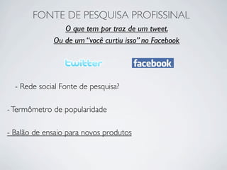 FONTE DE PESQUISA PROFISSINAL
                O que tem por traz de um tweet.
             Ou de um “você curtiu isso” no Facebook




  - Rede social Fonte de pesquisa?

- Termômetro de popularidade

- Balão de ensaio para novos produtos
 