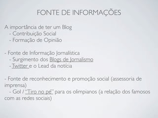FONTE DE INFORMAÇÕES
A importância de ter um Blog
  - Contribuição Social
  - Formação de Opinião

- Fonte de Informação Jornalística
   - Surgimento dos Blogs de Jornalismo
   - Twitter e o Lead da notícia

- Fonte de reconhecimento e promoção social (assessoria de
imprensa)
   - Gol / “Tiro no pé” para os olimpianos (a relação dos famosos
com as redes sociais)
 