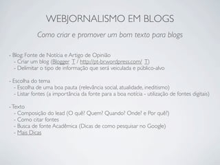 WEBJORNALISMO EM BLOGS
             Como criar e promover um bom texto para blogs

- Blog: Fonte de Notícia e Artigo de Opinião
  - Criar um blog (Blogger T / http://pt-br.wordpress.com/ T)
  - Delimitar o tipo de informação que será veiculada e público-alvo

- Escolha do tema
  - Escolha de uma boa pauta (relevância social, atualidade, ineditismo)
  - Listar fontes (a importância da fonte para a boa notícia - utilização de fontes digitais)

- Texto
   - Composição do lead (O quê? Quem? Quando? Onde? e Por quê?)
   - Como citar fontes
   - Busca de fonte Acadêmica (Dicas de como pesquisar no Google)
   - Mais Dicas
 