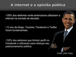 A internet e a opinião pública 55% dos eleitores norte-americanos utilizaram a internet na tomada de decisão. O uso de blogs, Youtube, Facebook e Twitter foram fundamentais. 52% dos eleitores que tinham perfil no Facebook o utilizaram para reforçar seu posicionamento político. Fonte:  USA Today. 