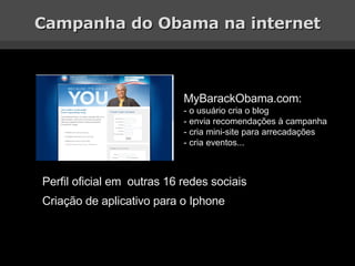 Campanha do Obama na internet MyBarackObama.com: - o usuário cria o blog - envia recomendações à campanha - cria mini-site para arrecadações - cria eventos... Perfil oficial em  outras 16 redes sociais Criação de aplicativo para o Iphone 
