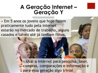 A Geração Internet –
              Geração Y
•  Em 5 anos os jovens que hoje fazem
praticamente tudo pela internet
estarão no mercado de trabalho, alguns
casados e talvez até já tenham filhos.




            •  Usar a internet para pesquisa, laser,
            compras, comparações e informação é
            para essa geração algo trivial
 