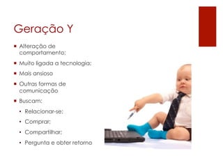 Geração Y
¡  Alteração de
    comportamento;
¡  Muito ligada a tecnologia;
¡  Mais ansioso
¡  Outras formas de
    comunicação
¡  Buscam:
  •  Relacionar-se;
  •  Comprar;
  •  Compartilhar;
  •  Pergunta e obter retorno
 