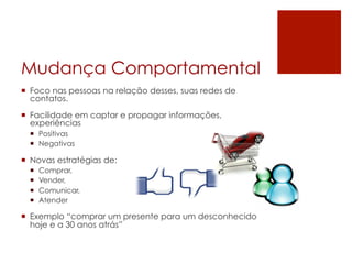 Mudança Comportamental
¡  Foco nas pessoas na relação desses, suas redes de
    contatos.

¡  Facilidade em captar e propagar informações,
    experiências
  ¡  Positivas
  ¡  Negativas

¡  Novas estratégias de:
  ¡    Comprar,
  ¡    Vender,
  ¡    Comunicar,
  ¡    Atender

¡  Exemplo “comprar um presente para um desconhecido
    hoje e a 30 anos atrás”
 