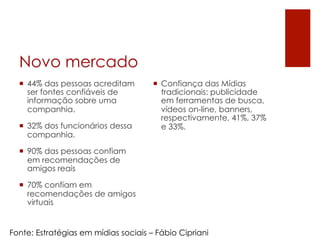 Novo mercado
  ¡  44% das pessoas acreditam       ¡  Confiança das Mídias
      ser fontes confiáveis de            tradicionais: publicidade
      informação sobre uma                em ferramentas de busca,
      companhia.                          vídeos on-line, banners,
                                          respectivamente, 41%, 37%
  ¡  32% dos funcionários dessa          e 33%.
      companhia.

  ¡  90% das pessoas confiam
      em recomendações de
      amigos reais

  ¡  70% confiam em
      recomendações de amigos
      virtuais


Fonte: Estratégias em mídias sociais – Fábio Cipriani
 