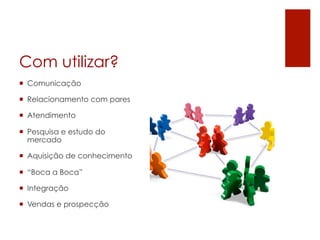 Com utilizar?
¡  Comunicação

¡  Relacionamento com pares

¡  Atendimento

¡  Pesquisa e estudo do
    mercado

¡  Aquisição de conhecimento

¡  “Boca a Boca”

¡  Integração

¡  Vendas e prospecção
 