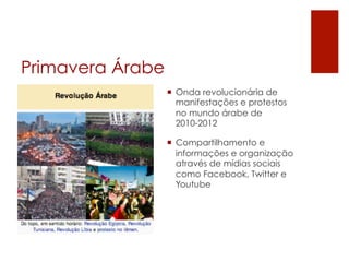 Primavera Árabe
                  ¡  Onda revolucionária de
                      manifestações e protestos
                      no mundo árabe de
                      2010-2012

                  ¡  Compartilhamento e
                      informações e organização
                      através de mídias sociais
                      como Facebook, Twitter e
                      Youtube
 