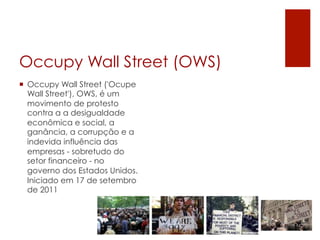 Occupy Wall Street (OWS)
¡  Occupy Wall Street ('Ocupe
    Wall Street'), OWS, é um
    movimento de protesto
    contra a a desigualdade
    econômica e social, a
    ganância, a corrupção e a
    indevida influência das
    empresas - sobretudo do
    setor financeiro - no
    governo dos Estados Unidos.
    Iniciado em 17 de setembro
    de 2011
 