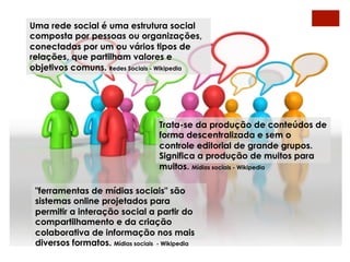 Uma rede social é uma estrutura social
composta por pessoas ou organizações,
conectadas por um ou vários tipos de
relações, que partilham valores e
objetivos comuns. Redes Sociais - Wikipedia




                                    Trata-se da produção de conteúdos de
                                    forma descentralizada e sem o
                                    controle editorial de grande grupos.
                                    Significa a produção de muitos para
                                    muitos. Mídias sociais - Wikipedia

 "ferramentas de mídias sociais" são
 sistemas online projetados para
 permitir a interação social a partir do
 compartilhamento e da criação
 colaborativa de informação nos mais
 diversos formatos. Mídias sociais - Wikipedia
 