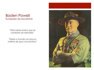 Baden Powell
Fundador do escotismo



  “Não existe ensino que se
   compare ao exemplo”


 “Deixe o mundo um pouco
 melhor do que o encontrou”
 