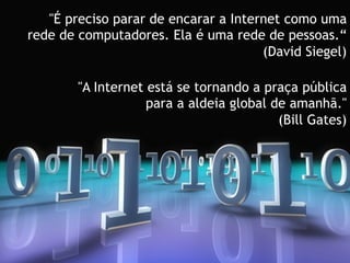 "É preciso parar de encarar a Internet como uma
rede de computadores. Ela é uma rede de pessoas.“
                                      (David Siegel)

        "A Internet está se tornando a praça pública
                    para a aldeia global de amanhã."
                                          (Bill Gates)
 