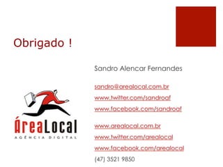 Obrigado !

             Sandro Alencar Fernandes

             sandro@arealocal.com.br
             www.twitter.com/sandroaf
             www.facebook.com/sandroaf

             www.arealocal.com.br
             www.twitter.com/arealocal
             www.facebook.com/arealocal
             (47) 3521 9850
 