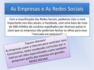 As Empresas e As Redes Sociais
Com a massificação das Redes Sociais, podemos citar a mais
importante nos dias atuais: o Facebook, com uma base de mais
de 500 milhões de usuários espalhados por diversos países é
claro que as empresas não poderiam fechar os olhos para esse
“mercado em potencial”.

 