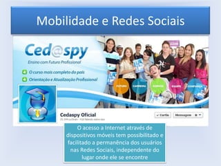 Mobilidade e Redes Sociais

O acesso a Internet através de
dispositivos móveis tem possibilitado e
facilitado a permanência dos usuários
nas Redes Sociais, independente do
lugar onde ele se encontre

 