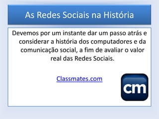 As Redes Sociais na História
Devemos por um instante dar um passo atrás e
considerar a história dos computadores e da
comunicação social, a fim de avaliar o valor
real das Redes Sociais.
Classmates.com

 