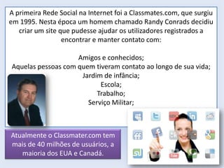 A primeira Rede Social na Internet foi a Classmates.com, que surgiu
em 1995. Nesta época um homem chamado Randy Conrads decidiu
criar um site que pudesse ajudar os utilizadores registrados a
encontrar e manter contato com:
Amigos e conhecidos;
Aquelas pessoas com quem tiveram contato ao longo de sua vida;
Jardim de infância;
Escola;
Trabalho;
Serviço Militar;

Atualmente o Classmater.com tem
mais de 40 milhões de usuários, a
maioria dos EUA e Canadá.

 