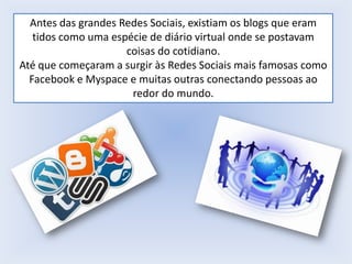 Antes das grandes Redes Sociais, existiam os blogs que eram
tidos como uma espécie de diário virtual onde se postavam
coisas do cotidiano.
Até que começaram a surgir às Redes Sociais mais famosas como
Facebook e Myspace e muitas outras conectando pessoas ao
redor do mundo.

 
