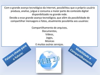 Com o grande avanço tecnológico da Internet, possibilitou que o próprio usuário
produza, analise, julgue e consuma a maior parte do conteúdo digital
disponibilizado na grande rede.
Devido a esse grande avanço tecnológico, que além da possibilidade de
compartilhar mensagens e fotos, atualmente possibilita aos usuários:
Compartilhamento de arquivos,
Documentos,
Vídeos,
Jogos,
Músicas
E muitos outros serviços.

 