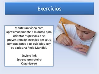 Exercícios
Monte um vídeo com
aproximadamente 2 minutos para
orientar as pessoas a se
prevenirem de invasões em seus
computadores e os cuidados com
os dados na Rede Mundial.
Envie o link
Escreva um roteiro
Organize-se

 