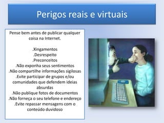 Perigos reais e virtuais
Pense bem antes de publicar qualquer
coisa na Internet.

.Xingamentos
.Desrespeito
.Preconceitos
.Não exponha seus sentimentos
.Não compartilhe informações sigilosas
.Evite participar de grupos e/ou
comunidades que defendem ideias
absurdas
.Não publique fotos de documentos
.Não forneça o seu telefone e endereço
.Evite repassar mensagens com o
conteúdo duvidoso

 