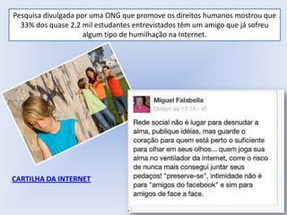 Pesquisa divulgada por uma ONG que promove os direitos humanos mostrou que
33% dos quase 2,2 mil estudantes entrevistados têm um amigo que já sofreu
algum tipo de humilhação na Internet.

CARTILHA DA INTERNET

 