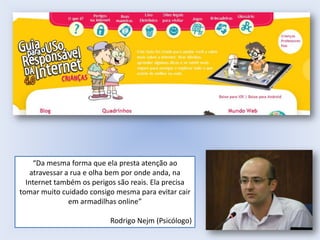 “Da mesma forma que ela presta atenção ao
atravessar a rua e olha bem por onde anda, na
Internet também os perigos são reais. Ela precisa
tomar muito cuidado consigo mesma para evitar cair
em armadilhas online”
Rodrigo Nejm (Psicólogo)

 
